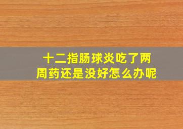 十二指肠球炎吃了两周药还是没好怎么办呢