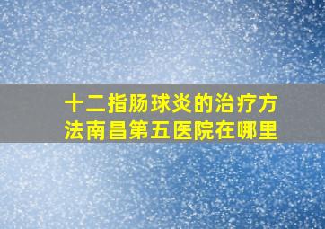 十二指肠球炎的治疗方法南昌第五医院在哪里