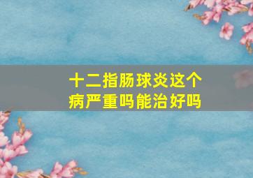 十二指肠球炎这个病严重吗能治好吗