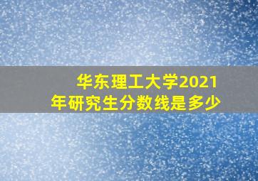 华东理工大学2021年研究生分数线是多少