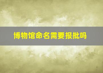 博物馆命名需要报批吗