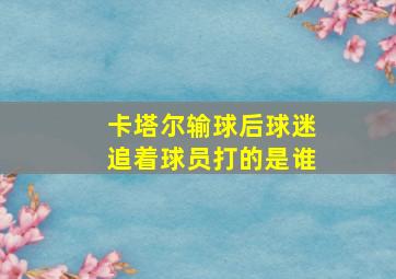 卡塔尔输球后球迷追着球员打的是谁