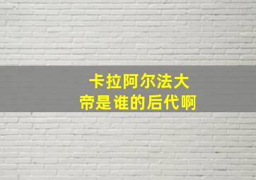 卡拉阿尔法大帝是谁的后代啊