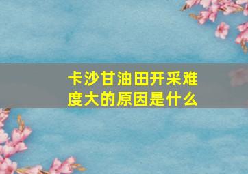 卡沙甘油田开采难度大的原因是什么