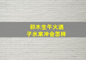 卯木生午火遇子水来冲会怎样