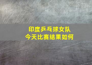 印度乒乓球女队今天比赛结果如何