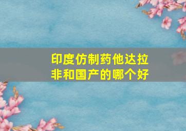 印度仿制药他达拉非和国产的哪个好