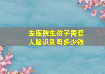 去医院生孩子需要人脸识别吗多少钱