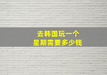 去韩国玩一个星期需要多少钱