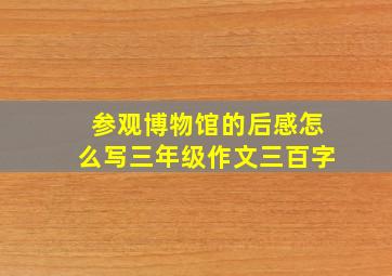 参观博物馆的后感怎么写三年级作文三百字