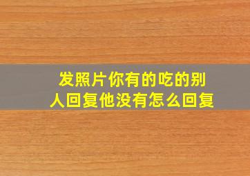 发照片你有的吃的别人回复他没有怎么回复