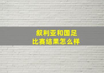 叙利亚和国足比赛结果怎么样