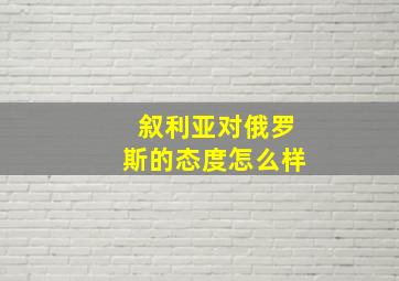 叙利亚对俄罗斯的态度怎么样