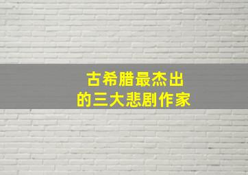 古希腊最杰出的三大悲剧作家