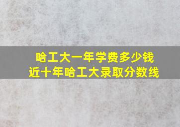 哈工大一年学费多少钱近十年哈工大录取分数线