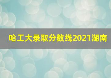 哈工大录取分数线2021湖南