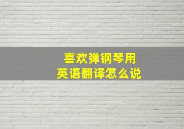 喜欢弹钢琴用英语翻译怎么说