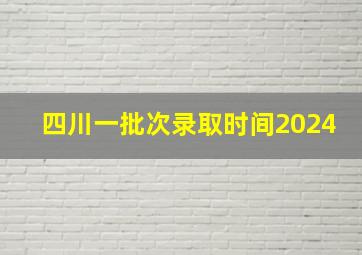 四川一批次录取时间2024