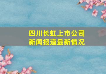 四川长虹上市公司新闻报道最新情况