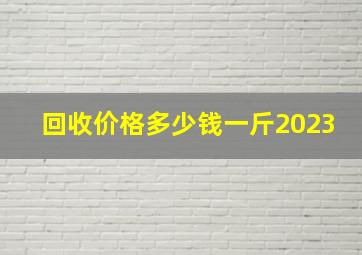 回收价格多少钱一斤2023