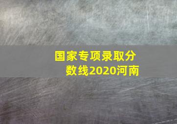 国家专项录取分数线2020河南