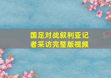 国足对战叙利亚记者采访完整版视频