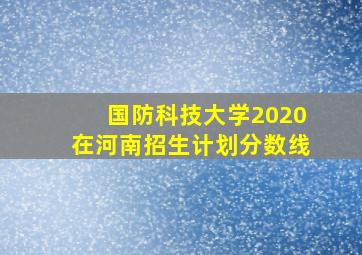 国防科技大学2020在河南招生计划分数线