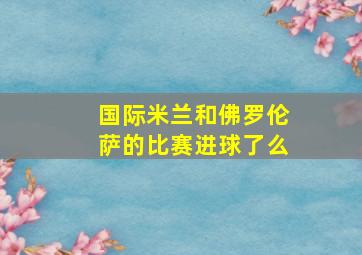 国际米兰和佛罗伦萨的比赛进球了么