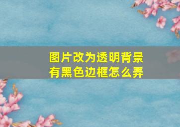 图片改为透明背景有黑色边框怎么弄