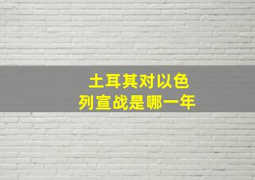 土耳其对以色列宣战是哪一年