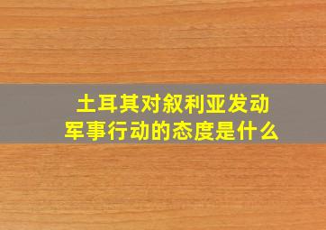 土耳其对叙利亚发动军事行动的态度是什么