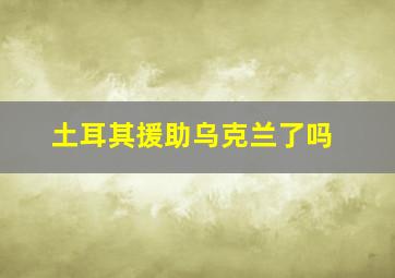 土耳其援助乌克兰了吗