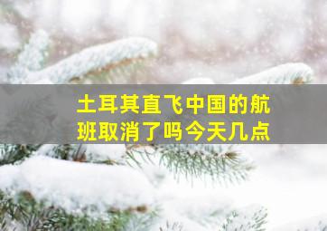 土耳其直飞中国的航班取消了吗今天几点