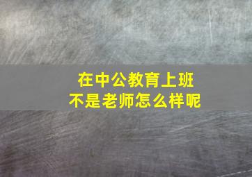 在中公教育上班不是老师怎么样呢