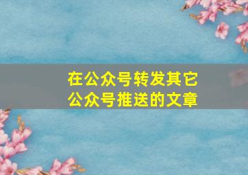 在公众号转发其它公众号推送的文章