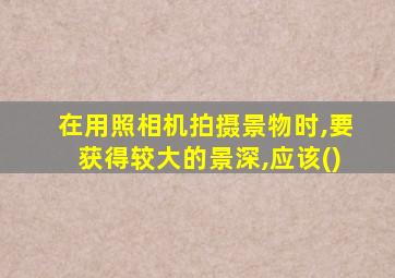 在用照相机拍摄景物时,要获得较大的景深,应该()