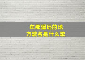 在那遥远的地方歌名是什么歌