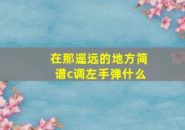 在那遥远的地方简谱c调左手弹什么