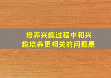 培养兴趣过程中和兴趣培养更相关的问题是