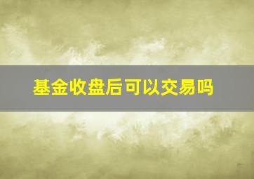 基金收盘后可以交易吗