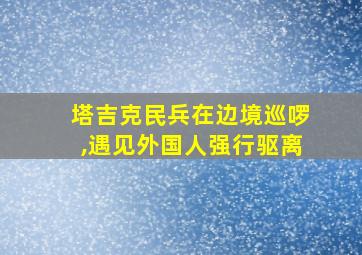 塔吉克民兵在边境巡啰,遇见外国人强行驱离