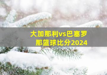 大加那利vs巴塞罗那篮球比分2024