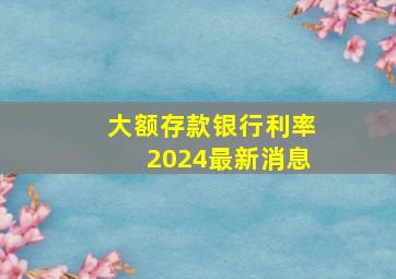 大额存款银行利率2024最新消息