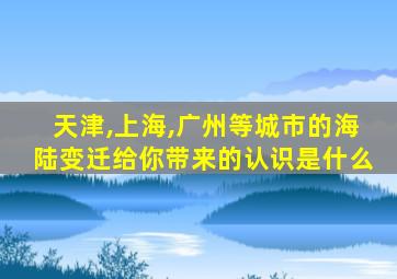 天津,上海,广州等城市的海陆变迁给你带来的认识是什么