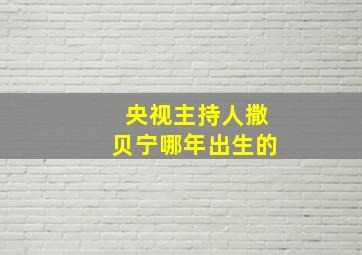 央视主持人撒贝宁哪年出生的