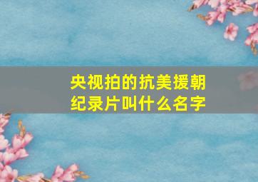 央视拍的抗美援朝纪录片叫什么名字