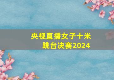 央视直播女子十米跳台决赛2024