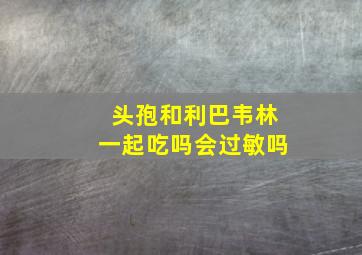 头孢和利巴韦林一起吃吗会过敏吗