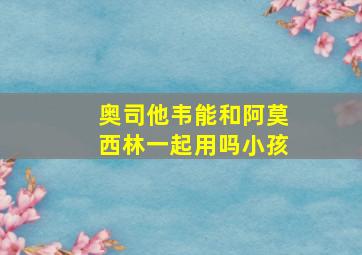 奥司他韦能和阿莫西林一起用吗小孩