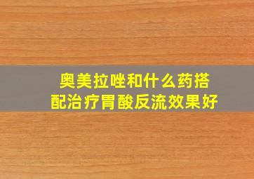 奥美拉唑和什么药搭配治疗胃酸反流效果好